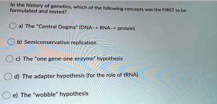 Solved:forthe History Of Genetics, Which Of The Following Formulated And  Tested? Concepts Was The First To Be A) The "Central Dogma" (Dna - Rna -  Protein) B) Semiconservative Replication The "One Gene-One Solved:forthe History Of Genetics, Which Of The Following Formulated And  Tested? Concepts Was The First To Be A) The "Central Dogma" (Dna - Rna -  Protein) B) Semiconservative Replication The "One Gene-One