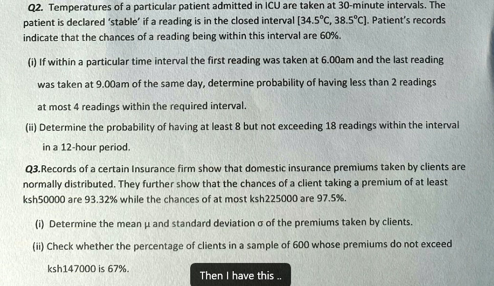 Q2. Temperatures of a particular patient admitted in ICU are taken at 30-minute intervals. The
patient is declared 'stable' if a reading is in the closed interval [34.5°C, 38.5°C). Patient's records
indicate that the chances of a reading being within this interval are 60%.
(i) If within a particular time interval the first reading was taken at 6.00am and the last reading
was taken at 9.00am of the same day, determine probability of having less than 2 readings
at most 4 readings within the required interval.
(ii) Determine the probability of having at least 8 but not exceeding 18 readings within the interval
in a 12-hour period.
Q3.Records of a certain Insurance firm show that domestic insurance premiums taken by clients are
normally distributed. They further show that the chances of a client taking a premium of at least
k sh50000 are 93.32% while the chances of at most ksh225000 are 97.5%.
(i) Determine the mean μ and standard deviation σ of the premiums taken by clients.
(ii) Check whether the percentage of clients in a sample of 600 whose premiums do not exceed
k sh147000 is 67%.
Then I have this ..