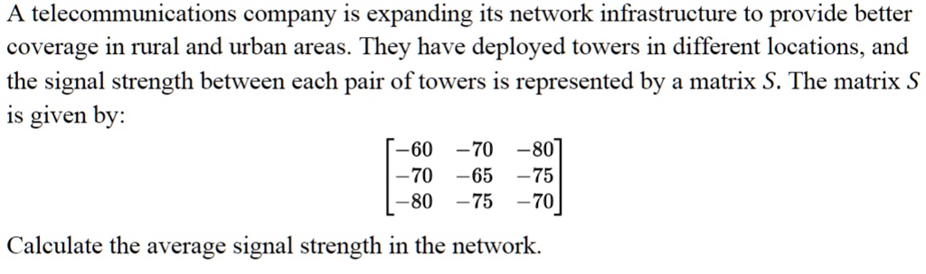 A telecommunications company is expanding its network infrastructure to provide better coverage in rural and urban areas. They have deployed towers in different locations, and the signal strength between each pair of towers is represented by a matrix S. The matrix S is given by: 
    < b m a t r i x >
 Calculate the average signal strength in the network.