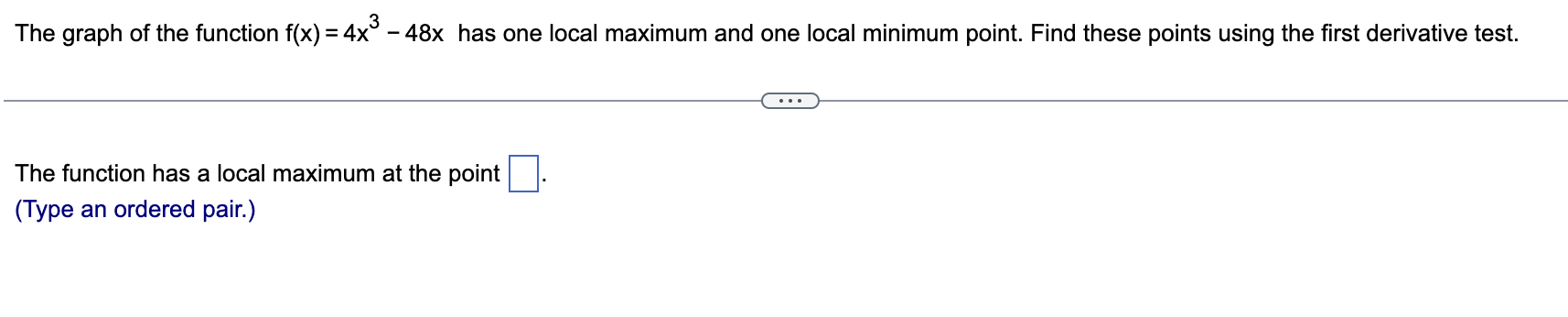 The graph of the function f(x) = 4x^3 - 48x has one local maximum and one local minimum point. Find these points using the first derivative test.
The function has a local maximum at the point .
(Type an ordered pair.)