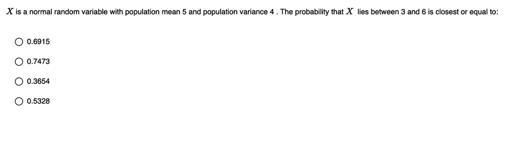 X is a normal random variable with population mean 5 and population variance 4 . The probability that X lies between 3 and 6 is closest or equal to:
0.6915
0.7473
0.3654
0.5328