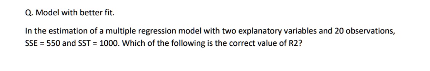 Q. Model with better fit.
In the estimation of a multiple regression model with two explanatory variables and 20 observations,
SSE = 550 and SST = 1000. Which of the following is the correct value of R2?