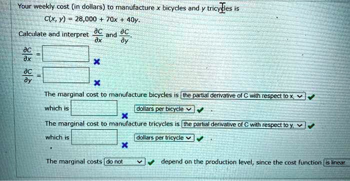 Your weekly cost (in dollars) to manufacture x bicycles and y tricycles is
C(x, y) = 28,000 + 70x + 40y.
Calculate and interpret ?C/?x and ?C/?y.
?C/?x = 
?C/?y = 
The marginal cost to manufacture bicycles is the partial derivative of C with respect to x,
which is dollars per bicycle .
The marginal cost to manufacture tricycles is the partial derivative of C with respect to y,
which is dollars per tricycle .
The marginal costs do not depend on the production level, since the cost function is linear