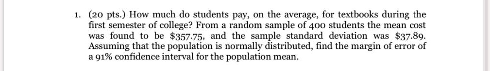 1. (20 pts.) How much do students pay, on the average, for textbooks during the
first semester of college? From a random sample of 400 students the mean cost
was found to be 357.75, and the sample standard deviation was37.89.
Assuming that the population is normally distributed, find the margin of error of
a 91% confidence interval for the population mean.