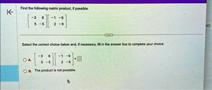 Find the following matrix product, if possible.

    < b m a t r i x >
 
    < b m a t r i x >

Select the correct choice below and, if necessary, fill in the answer box to complete your choice.
A. 
    < b m a t r i x >
 
    < b m a t r i x >
 = 
B. The product is not possible.
