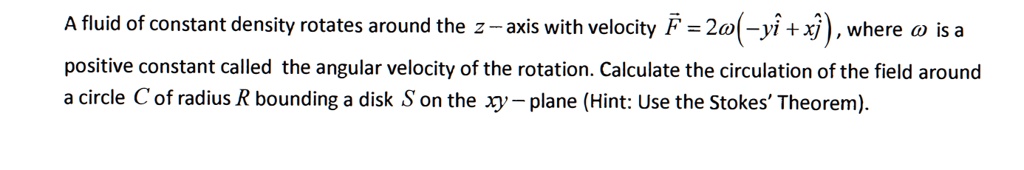 A fluid of constant density rotates around the z-axis with velocity vecF = 2omega(-yhati + xhatj), where omega is a positive constant called the angular velocity of the rotation. Calculate the circulation of the field around a circle C of radius R bounding a disk S on the xy-plane (Hint: Use the Stokes' Theorem).