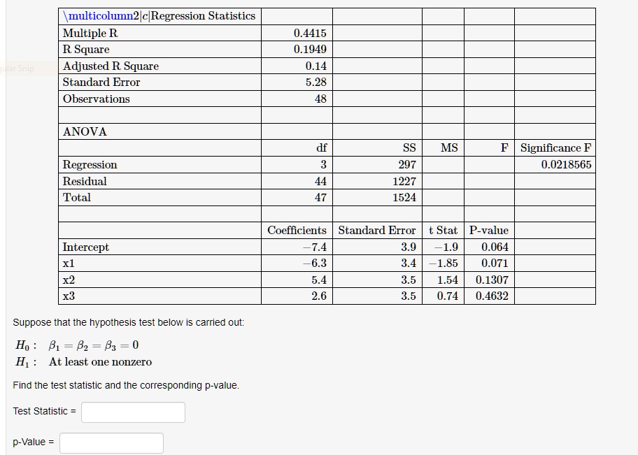 Regression Statistics
Multiple R 0.4415
R Square 0.1949
Adjusted R Square 0.14
Standard Error 5.28
Observations 48

ANOVA
df SS MS F Significance F
Regression 3 297 0.0218565
Residual 44 1227
Total 47 1524

Coefficients Standard Error t Stat P-value
Intercept -7.4 3.9 -1.9 0.064
x1 -6.3 3.4 -1.85 0.071
x2 5.4 3.5 1.54 0.1307
x3 2.6 3.5 0.74 0.4632

Suppose that the hypothesis test below is carried out:
H0 : ??1 = ??2 = ??3 = 0
H1 : At least one nonzero

Find the test statistic and the corresponding p-value.

Test Statistic =
p-Value =