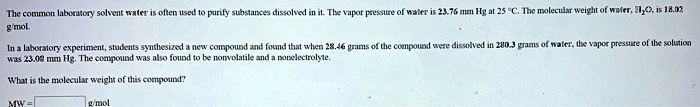 The common laboratory solvent water is often used to purify substances dissolved in it. The vapor pressure of water is 23.76 mm Hg at 25 °C. The molecular weight of water, H2O, is 18.02 g/mol.

In a laboratory experiment, students synthesized a new compound and found that when 28.46 grams of the compound were dissolved in 280.3 grams of water, the vapor pressure of the solution was 23.08 mm Hg. The compound was also found to be nonvolatile and a nonelectrolyte.

What is the molecular weight of this compound?

MW = g/mol