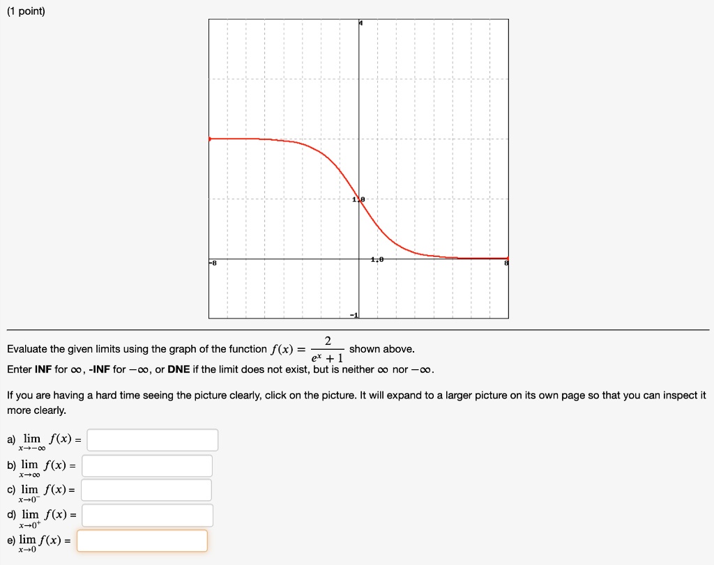 Evaluate the given limits using the graph of the function f(x) = 2 / (e^x + 1) shown above. 
Enter INF for ?, -INF for -?, or DNE if the limit does not exist, but is neither ? nor -?.
If you are having a hard time seeing the picture clearly, click on the picture. It will expand to a larger picture on its own page so that you can inspect it more clearly.
a) limx ? -? f(x) =
b) limx ? ? f(x) =
c) limx ? 0^- f(x) =
d) limx ? 0^+ f(x) =
e) limx ? 0 f(x) =
