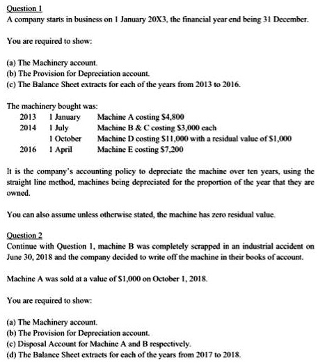 Question 1
A company starts in business on 1 January 20X3, the financial year end being 31 December.

You are required to show:

(a) The Machinery account.
(b) The Provision for Depreciation account.
(c) The Balance Sheet extracts for each of the years from 2013 to 2016.

The machinery bought was:
2013 1 January Machine A costing 4,800
2014 1 July Machine B     C costing3,000 each
1 October Machine D costing 11,000 with a residual value of1,000
2016 1 April Machine E costing 7,200

It is the company's accounting policy to depreciate the machine over ten years, using the straight line method, machines being depreciated for the proportion of the year that they are owned.

You can also assume unless otherwise stated, the machine has zero residual value.

Question 2
Continue with Question 1, machine B was completely scrapped in an industrial accident on June 30, 2018 and the company decided to write off the machine in their books of account.

Machine A was sold at a value of1,000 on October 1, 2018.

You are required to show:

(a) The Machinery account.
(b) The Provision for Depreciation account.
(c) Disposal Account for Machine A and B respectively.
(d) The Balance Sheet extracts for each of the years from 2017 to 2018.