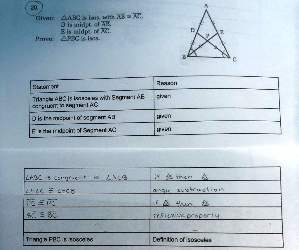 20.
Given: ?ABC is isos. with AB ? AC.
D is midpt. of AB.
E is midpt. of AC.
Prove: ?PBC is isos.

Statement | Reason
Triangle ABC is isosceles with Segment AB congruent to segment AC | given
D is the midpoint of segment AB | given
E is the midpoint of Segment AC | given
?ABC is congruent to ?ACB | if ? then ?
?PBC ? ?PCB | angle subtraction
PB ? PC | if ? then ?
BC ? BC | reflexive property
Triangle PBC is isosceles | Definition of isosceles