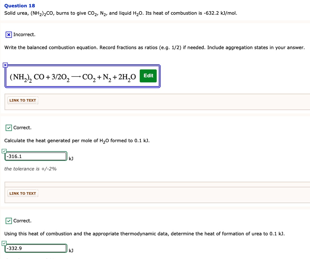 Question 18
Solid urea, (NH2)2CO, burns to give CO2, N2, and liquid H2O. Its heat of combustion is -632.2 kJ/mol.

Write the balanced combustion equation. Record fractions as ratios (e.g. 1/2) if needed. Include aggregation states in your answer.
(NH2)2CO + 3/2O2 ? CO2 + N2 + 2H2O

Calculate the heat generated per mole of H2O formed to 0.1 kJ.
-316.1 kJ
the tolerance is +/-2%

Using this heat of combustion and the appropriate thermodynamic data, determine the heat of formation of urea to 0.1 kJ.
-332.9 kJ