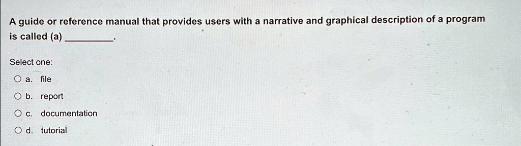 A guide or reference manual that provides users with a narrative and graphical description of a program
is called (a) .
Select one:
? a. file
? b. report
? c. documentation
? d. tutorial