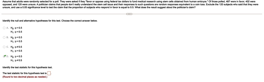 Assume that adults were randomly selected for a poll. They were asked if they "favor or oppose using federal tax dollars to fund medical research using stem cells obtained from human embryos." Of those polled, 487 were in favor, 402 were opposed, and 120 were unsure. A politician claims that people don't really understand the stem cell issue and their responses to such questions are random responses equivalent to a coin toss. Exclude the 120 subjects who said that they were unsure, and use a 0.05 significance level to test the claim that the proportion of subjects who respond in favor is equal to 0.5. What does the result suggest about the politician's claim?
Identify the null and alternative hypotheses for this test. Choose the correct answer below.
A. H0: p = 0.5
H1: p < 0.5
B. H0: p = 0.5
H1: p > 0.5
C. H0: p ? 0.5
H1: p = 0.5
D. H0: p = 0.5
H1: p ? 0.5
Identify the test statistic for this hypothesis test.
The test statistic for this hypothesis test is ?.
(Round to two decimal places as needed.)