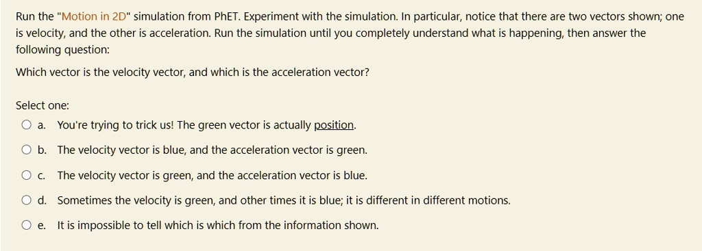 Run the "Motion in 2D" simulation from PhET. Experiment with the simulation. In particular, notice that there are two vectors shown; one is velocity, and the other is acceleration. Run the simulation until you completely understand what is happening, then answer the following question:

Which vector is the velocity vector, and which is the acceleration vector?

Select one:
a. You're trying to trick us! The green vector is actually position.
b. The velocity vector is blue, and the acceleration vector is green.
c. The velocity vector is green, and the acceleration vector is blue.
d. Sometimes the velocity is green, and other times it is blue; it is different in different motions.
e. It is impossible to tell which is which from the information shown.