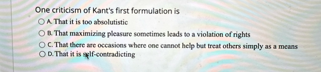 One criticism of Kant's first formulation is
A. That it is too absolutistic
B. That maximizing pleasure sometimes leads to a violation of rights
C. That there are occasions where one cannot help but treat others simply as a means
D. That it is self-contradicting