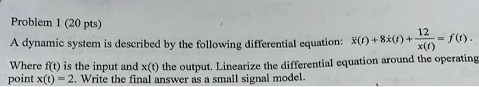 Problem 1 (20 pts)
A dynamic system is described by the following differential equation: ẋ(t) + 8ẋ(t) + (12)/(x(t)) = f(t). 
Where f(t) is the input and x(t) the output. Linearize the differential equation around the operating point x(t) = 2. Write the final answer as a small signal model.