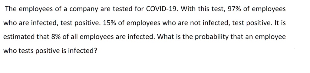 The employees of a company are tested for COVID-19. With this test, 97% of employees who are infected, test positive. 15% of employees who are not infected, test positive. It is estimated that 8% of all employees are infected. What is the probability that an employee who tests positive is infected?