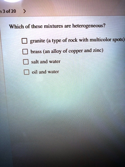 Which of these mixtures are heterogeneous?
granite (a type of rock with multicolor spots)
brass (an alloy of copper and zinc)
salt and water
oil and water