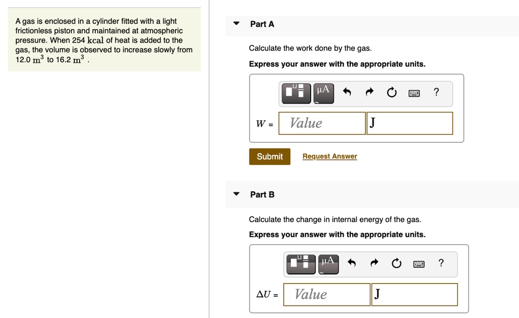 A gas is enclosed in a cylinder fitted with a light frictionless piston and maintained at atmospheric pressure. When 254 kcal of heat is added to the gas, the volume is observed to increase slowly from 12.0 m³ to 16.2 m³.
Part A
Calculate the work done by the gas.
Express your answer with the appropriate units.
W = 
Part B
Calculate the change in internal energy of the gas.
Express your answer with the appropriate units.
?U =