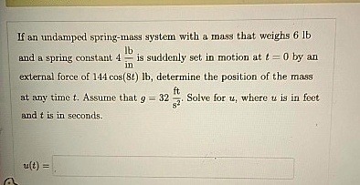 If an undamped spring-mass system with a mass that weighs 6 lb and a spring constant 4 (lb)/(in) is suddenly set in motion at t = 0 by an external force of 144 cos(8t) lb, determine the position of the mass at any time t. Assume that g = 32 (ft)/(s^2). Solve for u, where u is in feet and t is in seconds.

u(t) =