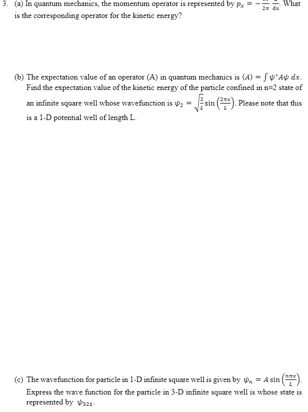3. (a) In quantum mechanics, the momentum operator is represented by px = -ih/2? d/dx. What is the corresponding operator for the kinetic energy?

(b) The expectation value of an operator (A) in quantum mechanics is ?A? = ? ?*A? dx. Find the expectation value of the kinetic energy of the particle confined in n=2 state of an infinite square well whose wavefunction is ?2 = ?(2/L) sin(2?x/L). Please note that this is a 1-D potential well of length L.

(c) The wavefunction for particle in 1-D infinite square well is given by ?n = A sin(n?x/L). Express the wave function for the particle in 3-D infinite square well is whose state is represented by ?321.
