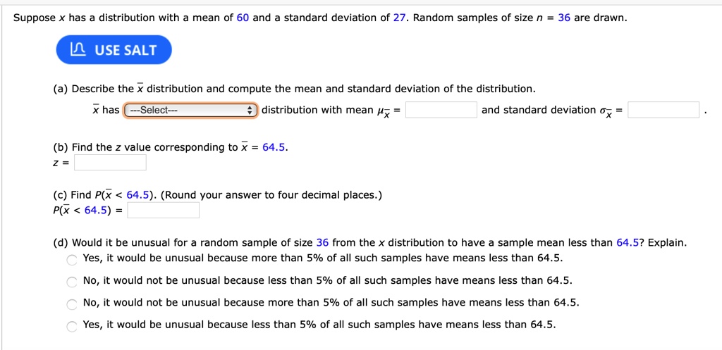 Suppose x has a distribution with a mean of 60 and a standard deviation of 27. Random samples of size n = 36 are drawn.
USE SALT
(a) Describe the x? distribution and compute the mean and standard deviation of the distribution.
x? has —Select— distribution with mean ?x? = and standard deviation ?x? = .
(b) Find the z value corresponding to x? = 64.5.
z =
(c) Find P(x? < 64.5). (Round your answer to four decimal places.)
P(x? < 64.5) =
(d) Would it be unusual for a random sample of size 36 from the x distribution to have a sample mean less than 64.5? Explain.
Yes, it would be unusual because more than 5% of all such samples have means less than 64.5.
No, it would not be unusual because less than 5% of all such samples have means less than 64.5.
No, it would not be unusual because more than 5% of all such samples have means less than 64.5.
Yes, it would be unusual because less than 5% of all such samples have means less than 64.5.
