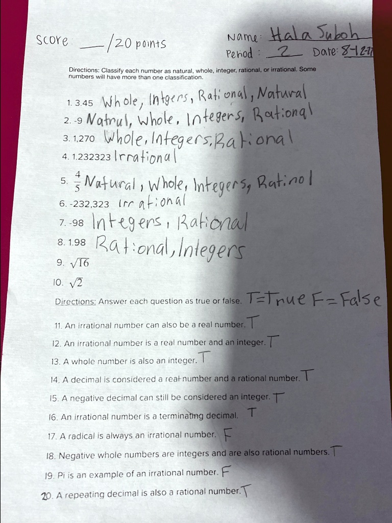Score:  /20 points Name: Hala Suboh Period: 2 Date: 8-12-?? Directions: Classify each number as natural, whole, integer, rational, or irrational. Some numbers will have more than one classification. 1. 3.45 Whole, Intgers, Rational, Natural 2. -9 Natrul, Whole, Integers, Rational 3. 1,270 Whole, Integers, Rational 4. 1.232323 Irrational 5. 4/5 Natural, Whole, Integers, Ratinol 6. -232,323 Irrational 7. -98 Integers, Rational 8. 1.98 Rational, Integers 9. ?16 10. ?2 Directions: Answer each question as true or false. T=True F=False 11. An irrational number can also be a real number. T 12. An irrational number is a real number and an integer. T 13. A whole number is also an integer. T 14. A decimal is considered a real number and a rational number. T 15. A negative decimal can still be considered an integer. T 16. An irrational number is a terminating decimal. T 17. A radical is always an irrational number. F 18. Negative whole numbers are integers and are also rational numbers. T 19. Pi is an example of an irrational number. F 20. A repeating decimal is also a rational number. T