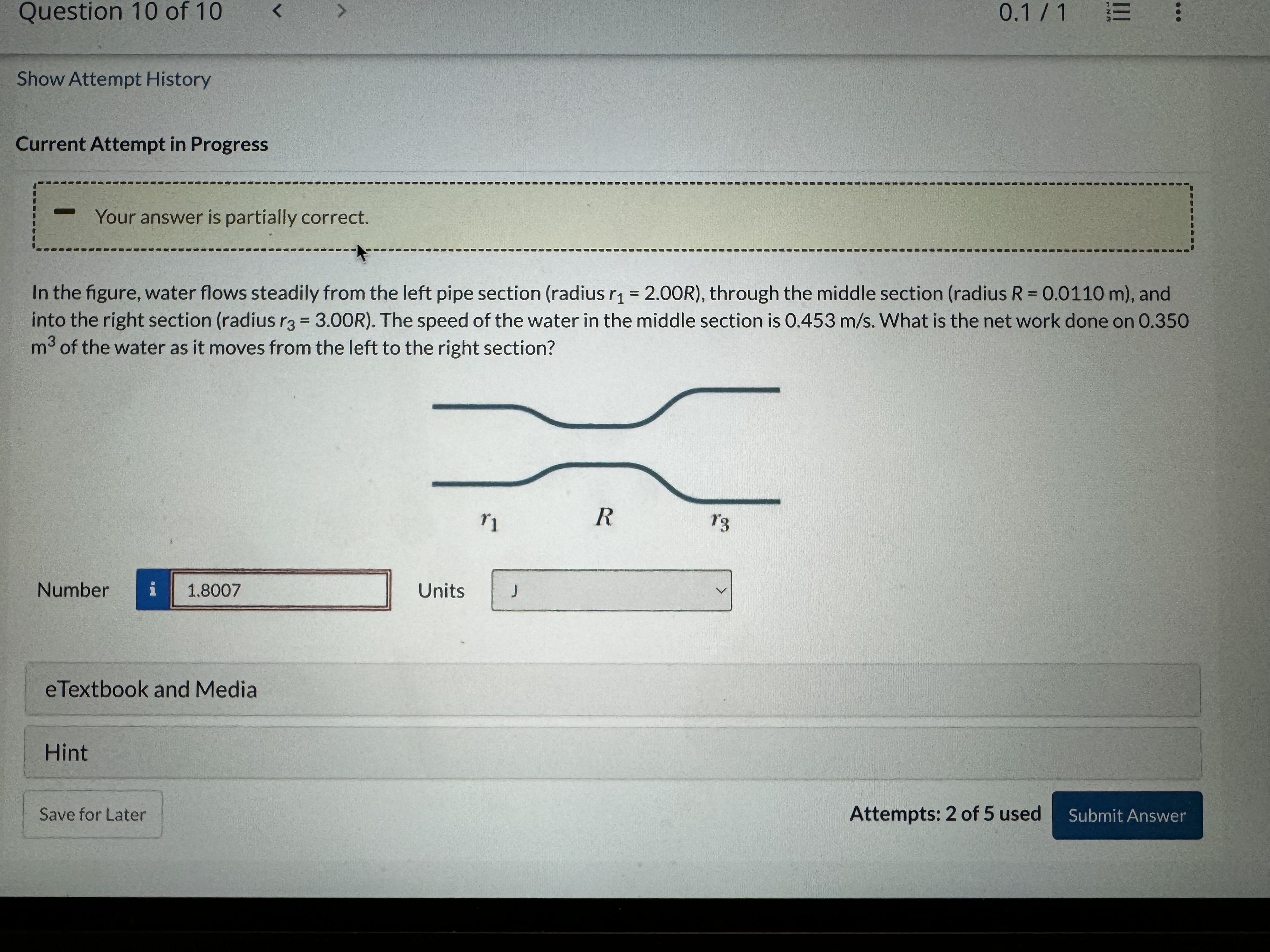 Question 10 of 10
0.1 / 1
Show Attempt History

Current Attempt in Progress
Your answer is partially correct.

In the figure, water flows steadily from the left pipe section (radius r1=2.00 R ), through the middle section (radius R=0.0110  m ), and into the right section (radius r3=3.00 R ). The speed of the water in the middle section is 0.453  m / s. What is the net work done on 0.350 m^3 of the water as it moves from the left to the right section?
Number
i
1.8007
Units
J
eTextbook and Media
Hint
Save for Later
Attempts: 2 of 5 used
Submit Answer