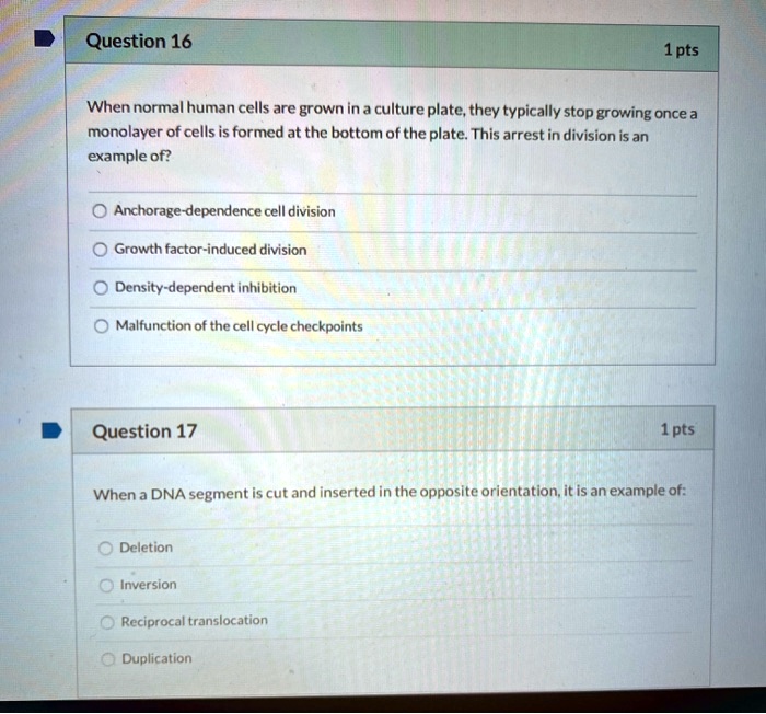 Question 16
When normal human cells are grown in a culture plate, they typically stop growing once a monolayer of cells is formed at the bottom of the plate. This arrest in division is an example of?
Anchorage-dependence cell division
Growth factor-induced division
Density-dependent inhibition
Malfunction of the cell cycle checkpoints

Question 17
When a DNA segment is cut and inserted in the opposite orientation, it is an example of:
Deletion
Inversion
Reciprocal translocation
Duplication
