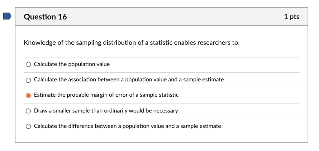 Knowledge of the sampling distribution of a statistic enables researchers to:
Calculate the population value
Calculate the association between a population value and a sample estimate
Estimate the probable margin of error of a sample statistic
Draw a smaller sample than ordinarily would be necessary
Calculate the difference between a population value and a sample estimate