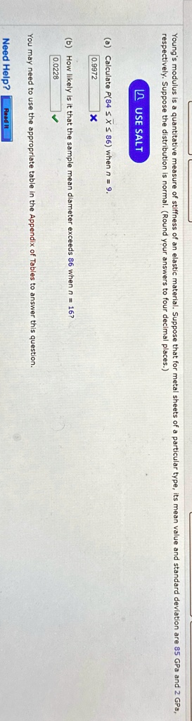 Young's modulus is a quantitative measure of stiffness of an elastic material. Suppose that for metal sheets of a particular type, its mean value and standard deviation are 85 GPa and 2 GPa, respectively. Suppose the distribution is normal. (Round your answers to four decimal places.)
(a) Calculate P(84 ≤ X ≤ 86) when n = 9.
(b) How likely is it that the sample mean diameter exceeds 86 when n = 16?