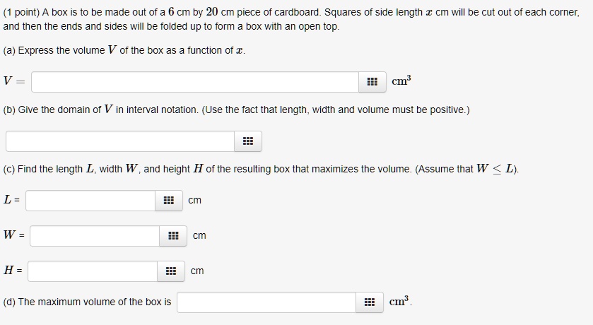 A box is to be made out of a 6 cm by 20 cm piece of cardboard. Squares of side length x cm will be cut out of each corner, and then the ends and sides will be folded up to form a box with an open top.

(a) Express the volume V of the box as a function of x.
V = cm3

(b) Give the domain of V in interval notation. (Use the fact that length, width and volume must be positive.)

(c) Find the length L, width W, and height H of the resulting box that maximizes the volume. (Assume that W ? L).
L = cm
W = cm
H = cm

(d) The maximum volume of the box is cm3.