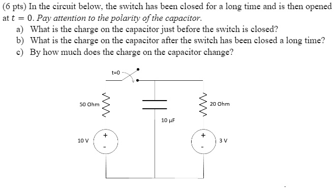 (6 pts) In the circuit below, the switch has been closed for a long time and is then opened at t = 0. Pay attention to the polarity of the capacitor.
a) What is the charge on the capacitor just before the switch is closed?
b) What is the charge on the capacitor after the switch has been closed a long time?
c) By how much does the charge on the capacitor change?