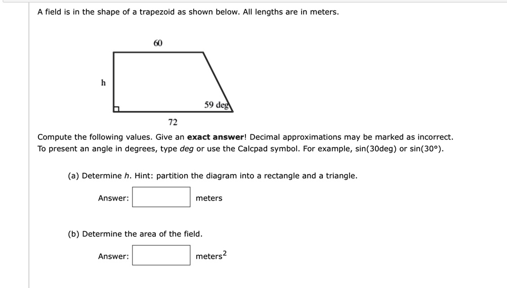 A field is in the shape of a trapezoid as shown below. All lengths are in meters.
h
60
59 deg
72
Compute the following values. Give an exact answer! Decimal approximations may be marked as incorrect.
To present an angle in degrees, type deg or use the Calcpad symbol. For example, sin(30deg) or sin(30°).
(a) Determine h. Hint: partition the diagram into a rectangle and a triangle.
Answer: 
meters
(b) Determine the area of the field.
Answer: 
meters^2
