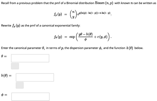 Recall from a previous problem that the pmf of a Binomial distribution Binom (n, p) with known n can be written as
fp(y) = (n choose y) e^y(ln(p) - ln(1-p)) + n ln(1-p).
Rewrite fp(y) as the pmf of a canonical exponential family:
f	heta(y) = expleft(fracy	heta - b(	heta)phi + c(y, phi)ight).
Enter the canonical parameter 	heta, in terms of p, the dispersion parameter phi, and the function b(	heta) below.
	heta =
b(	heta) =
phi =