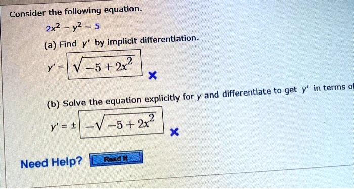 Consider the following equation.
2x^2 - y^2 = 5
(a) Find y' by implicit differentiation.
y' = sqrt(-5 + 2x^2)
(b) Solve the equation explicitly for y and differentiate to get y' in terms of
y' = +/- sqrt(-5 + 2x^2)