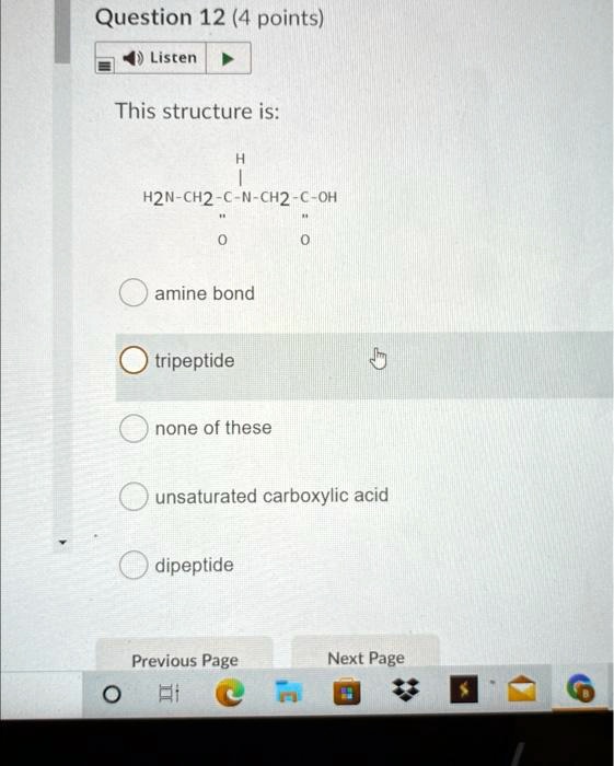 Question 12 (4 points)
This structure is:
H
|
H2N-CH2-C-N-CH2-C-OH
||
O
||
O
amine bond
tripeptide
none of these
unsaturated carboxylic acid
dipeptide