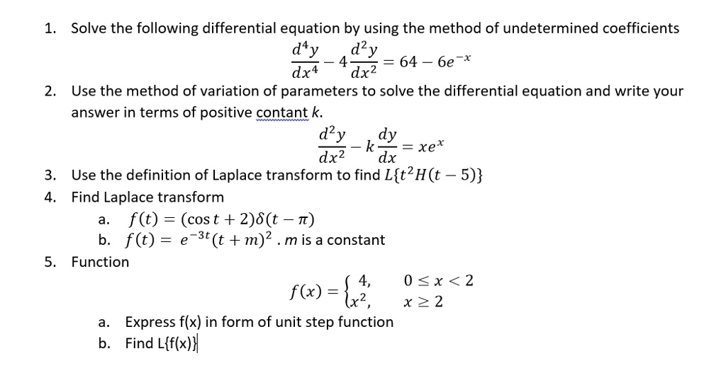 1. Solve the following differential equation by using the method of undetermined coefficients
d^4y/dx^4 - 4 d^2y/dx^2 = 64 - 6e^-x
2. Use the method of variation of parameters to solve the differential equation and write your answer in terms of positive contant k.
d^2y/dx^2 - k dy/dx = xe^x
3. Use the definition of Laplace transform to find Lt^2H(t - 5)
4. Find Laplace transform
a. f(t) = (cost + 2)delta(t - pi)
b. f(t) = e^-3t(t + m)^2 . m is a constant
5. Function
f(x) =  4, 0 <= x < 2; x^2, x >= 2
a. Express f(x) in form of unit step function
b. Find Lf(x)
