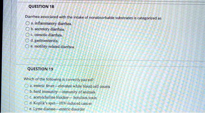 QUESTION 18
Diarrhea associated with the intake of nonabsorbable substrates is categorized as
a. inflammatory diarrhea.
b. secretory diarrhea.
c. osmotic diarrhea.
d. gastroenteritis.
e. motility-related diarrhea.

QUESTION 19
Which of the following is correctly paired?
a. enteric fever—elevated white blood cell counts
b. herd immunity—immunity of animals
c. acetylcholine blocker—botulism toxin
d. Koplik's spot—HIV-induced cancer
e. Lyme disease—enteric disorder