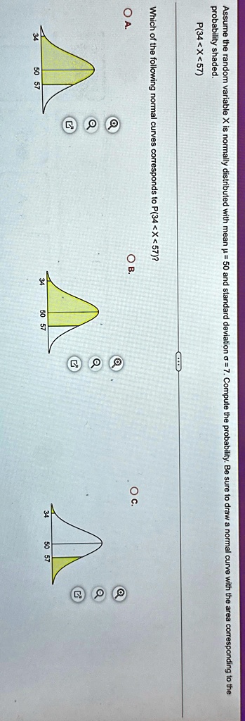 Assume the random variable X is normally distributed with mean µ = 50 and standard deviation ? = 7. Compute the probability. Be sure to draw a normal curve with the area corresponding to the probability shaded.
P(34<X<57)
Which of the following normal curves corresponds to P(34<X<57)?
O A.
OB.
OC.