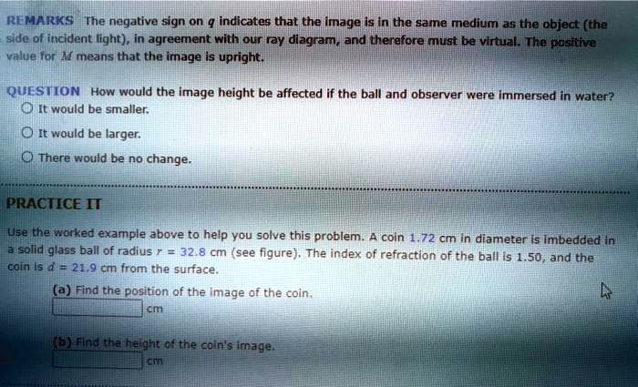 REMARKS The negative sign on q indicates that the image is in the same medium as the object (the side of incident light), in agreement with our ray diagram, and therefore must be virtual. The positive value for M means that the image is upright.

QUESTION How would the image height be affected if the ball and observer were immersed in water?
It would be smaller.
It would be larger.
There would be no change.

PRACTICE IT
Use the worked example above to help you solve this problem. A coin 1.72 cm in diameter is imbedded in a solid glass ball of radius r = 32.8 cm (see figure). The index of refraction of the ball is 1.50, and the coin is d = 21.9 cm from the surface.
(a) Find the position of the image of the coin.
cm
(b) Find the height of the coin's image.
cm