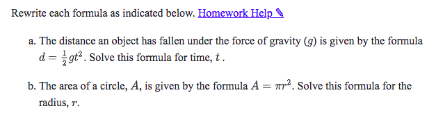 Rewrite each formula as indicated below.

a. The distance an object has fallen under the force of gravity (g) is given by the formula d = 1/2 gt^2. Solve this formula for time, t.

b. The area of a circle, A, is given by the formula A = ?r^2. Solve this formula for the radius, r.