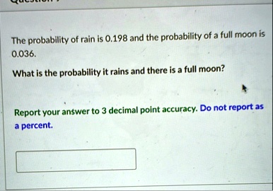 the probability of rain is 0198 and the probability of a full moon is 0036 what is the probability it rains and there is a full moon report your answer to 3 decimal point accuracy do not rep 36304