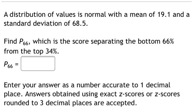 A distribution of values is normal with a mean of 19.1 and a standard deviation of 68.5.

Find P66, which is the score separating the bottom 66%
from the top 34%.
P66 =

Enter your answer as a number accurate to 1 decimal
place. Answers obtained using exact z-scores or z-scores
rounded to 3 decimal places are accepted.