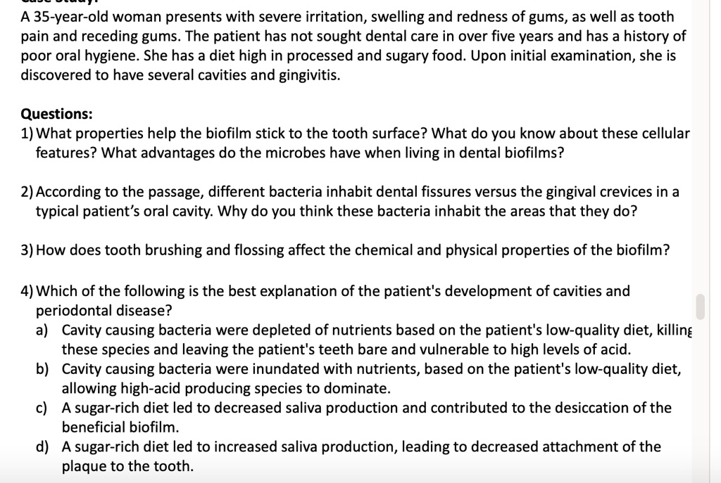 A 35-year-old woman presents with severe irritation, swelling and redness of gums, as well as tooth pain and receding gums. The patient has not sought dental care in over five years and has a history of poor oral hygiene. She has a diet high in processed and sugary food. Upon initial examination, she is discovered to have several cavities and gingivitis.
Questions:
1) What properties help the biofilm stick to the tooth surface? What do you know about these cellular features? What advantages do the microbes have when living in dental biofilms?
2) According to the passage, different bacteria inhabit dental fissures versus the gingival crevices in a typical patient's oral cavity. Why do you think these bacteria inhabit the areas that they do?
3) How does tooth brushing and flossing affect the chemical and physical properties of the biofilm?
4) Which of the following is the best explanation of the patient's development of cavities and periodontal disease?
a) Cavity causing bacteria were depleted of nutrients based on the patient's low-quality diet, killing these species and leaving the patient's teeth bare and vulnerable to high levels of acid.
b) Cavity causing bacteria were inundated with nutrients, based on the patient's low-quality diet, allowing high-acid producing species to dominate.
c) A sugar-rich diet led to decreased saliva production and contributed to the desiccation of the beneficial biofilm.
d) A sugar-rich diet led to increased saliva production, leading to decreased attachment of the plaque to the tooth.