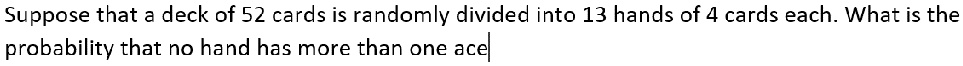 Suppose that a deck of 52 cards is randomly divided into 13 hands of 4 cards each. What is the probability that no hand has more than one ace?