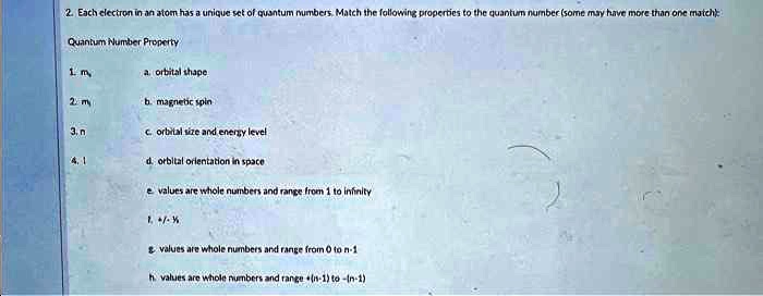 2. Each electron in an atom has a unique set of quantum numbers. Match the following properties to the quantum number (some may have more than one match):
Quantum Number Property
1. ms
a. orbital shape
2. ml
b. magnetic spin
3. n
c. orbital size and energy level
4. l
d. orbital orientation in space
e. values are whole numbers and range from 1 to infinity
f. +(1)/(2), -(1)/(2)
g. values are whole numbers and range from 0 to n-1
h. values are whole numbers and range from +(l-1) to -(l-1)