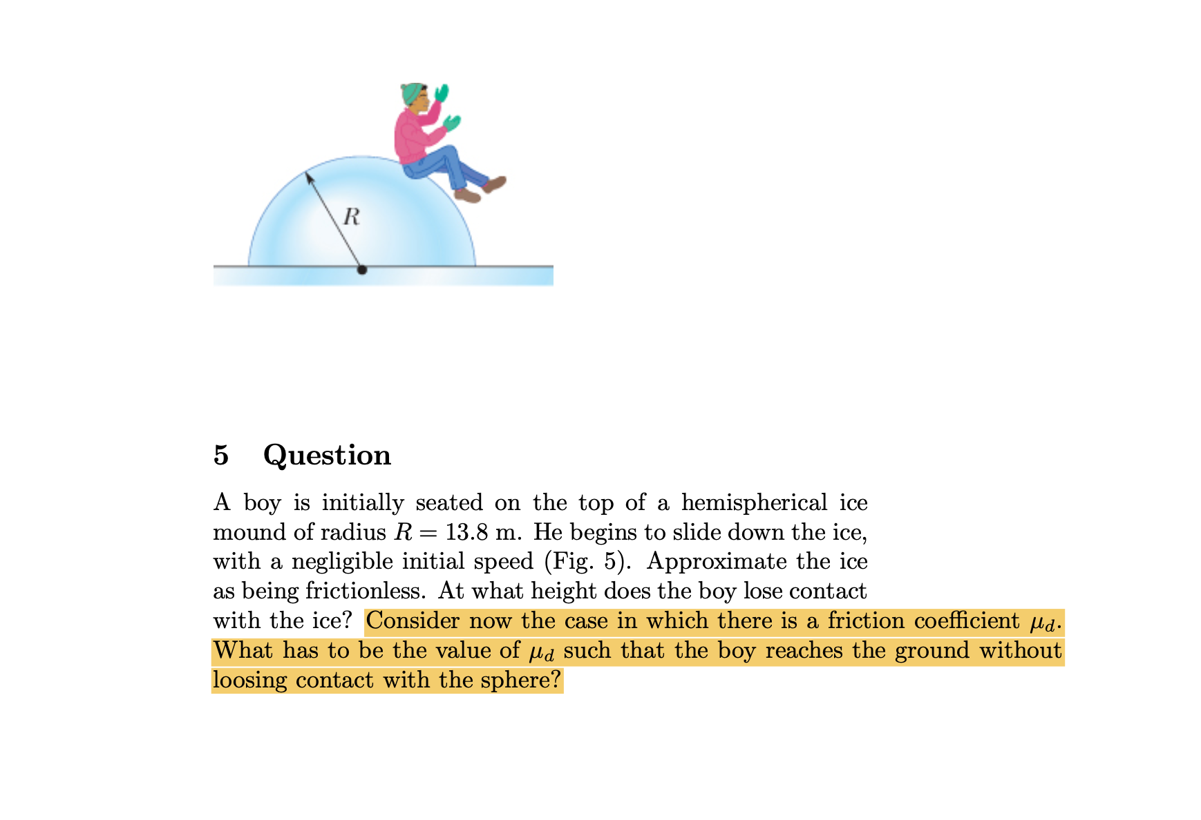 5 Question
A boy is initially seated on the top of a hemispherical ice mound of radius R=13.8  m. He begins to slide down the ice, with a negligible initial speed (Fig. 5). Approximate the ice as being frictionless. At what height does the boy lose contact with the ice? Consider now the case in which there is a friction coefficient μd. What has to be the value of μd such that the boy reaches the ground without loosing contact with the sphere?