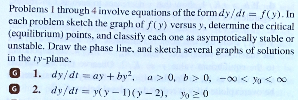 Problems 1 through 4 involve equations of the form dy / dt = f(y). In each problem sketch the graph of f(y) versus y, determine the critical (equilibrium) points, and classify each one as asymptotically stable or unstable. Draw the phase line, and sketch several graphs of solutions in the ty-plane.
1. dy / dt = ay + by^2, a > 0, b > 0, -inf < y0 < inf
2. dy / dt = y(y - 1)(y - 2), y0 >= 0